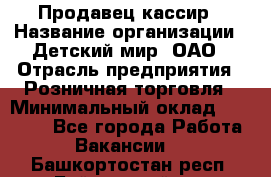 Продавец-кассир › Название организации ­ Детский мир, ОАО › Отрасль предприятия ­ Розничная торговля › Минимальный оклад ­ 25 000 - Все города Работа » Вакансии   . Башкортостан респ.,Баймакский р-н